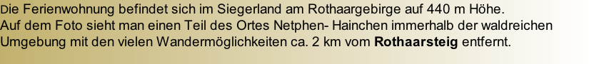 Die Ferienwohnung befindet sich im Siegerland am Rothaargebirge auf 440 m Höhe. Auf dem Foto sieht man einen Teil des Ortes Netphen- Hainchen immerhalb der waldreichen Umgebung mit den vielen Wandermöglichkeiten ca. 2 km vom Rothaarsteig entfernt.